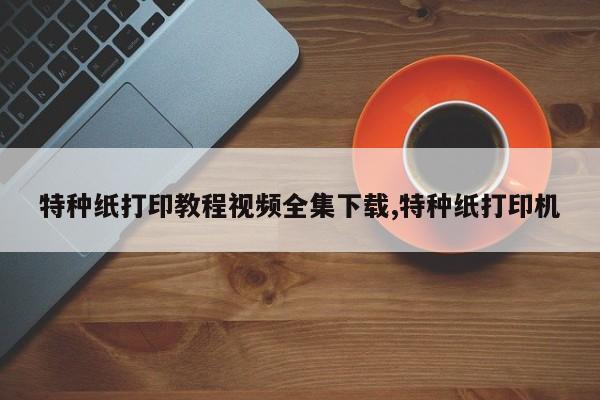 特种纸打印教程视频全集下载,特种纸打印机