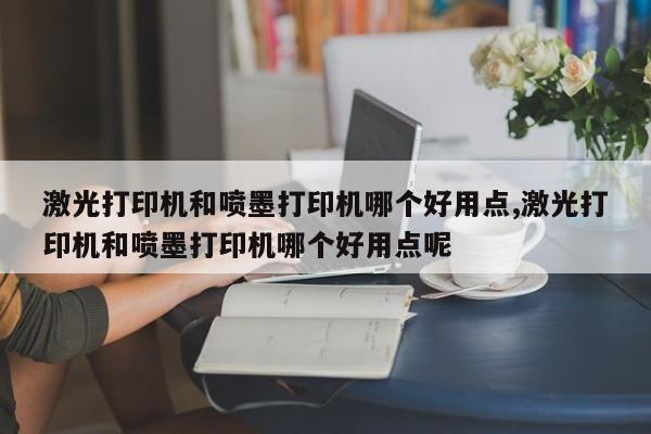 激光打印机和喷墨打印机哪个好用点,激光打印机和喷墨打印机哪个好用点呢