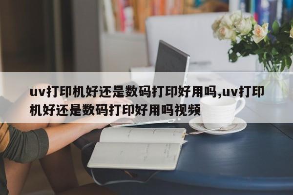 uv打印机好还是数码打印好用吗,uv打印机好还是数码打印好用吗视频