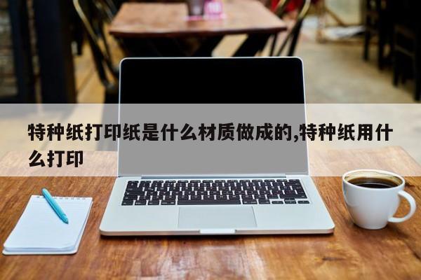 特种纸打印纸是什么材质做成的,特种纸用什么打印