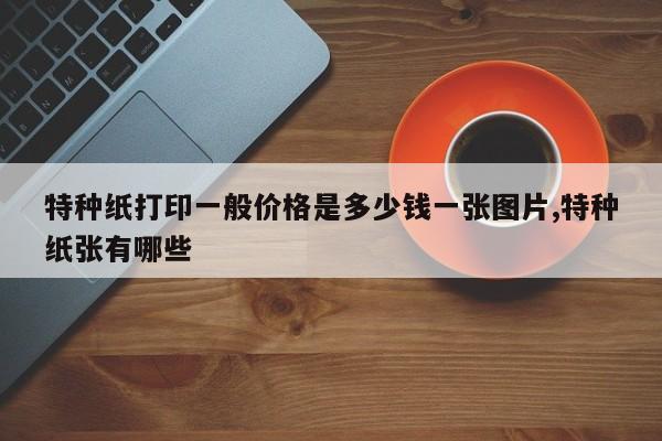 特种纸打印一般价格是多少钱一张图片,特种纸张有哪些